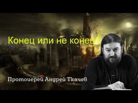 Конец или не конец Апокалипсис последние времена уже наступают протоиерей Андрей Ткачев